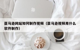 来宾亚马逊网站如何制作视频（亚马逊视频用什么软件制作）