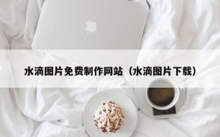 来宾水滴图片免费制作网站（水滴图片下载）