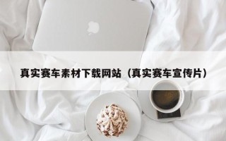 来宾真实赛车素材下载网站（真实赛车宣传片）